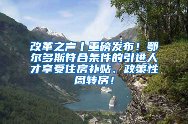 改革之声丨重磅发布！鄂尔多斯符合条件的引进人才享受住房补贴、政策性周转房！