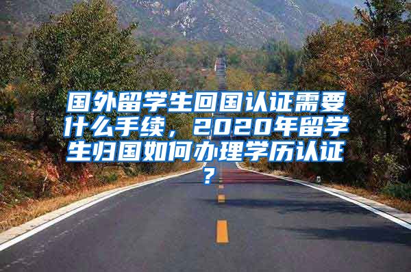 国外留学生回国认证需要什么手续，2020年留学生归国如何办理学历认证？