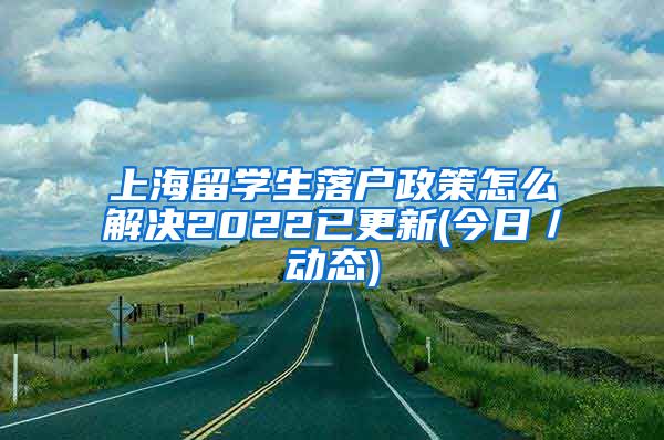 上海留学生落户政策怎么解决2022已更新(今日／动态)