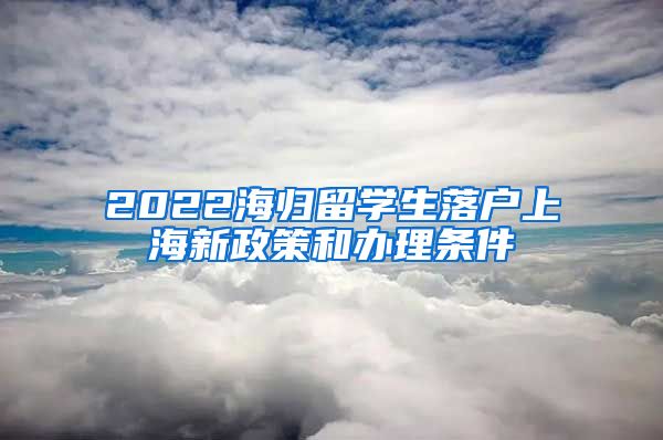 2022海归留学生落户上海新政策和办理条件