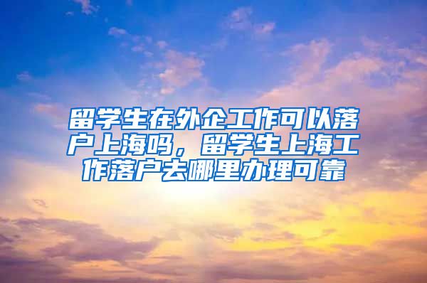 留学生在外企工作可以落户上海吗，留学生上海工作落户去哪里办理可靠