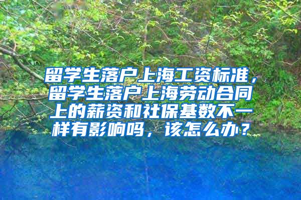 留学生落户上海工资标准，留学生落户上海劳动合同上的薪资和社保基数不一样有影响吗，该怎么办？