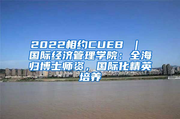 2022相约CUEB ｜ 国际经济管理学院：全海归博士师资，国际化精英培养