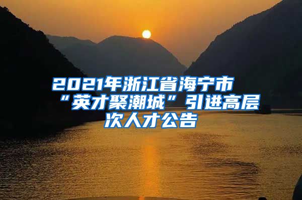 2021年浙江省海宁市“英才聚潮城”引进高层次人才公告