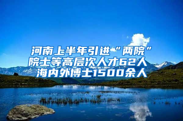 河南上半年引进“两院”院士等高层次人才62人 海内外博士1500余人