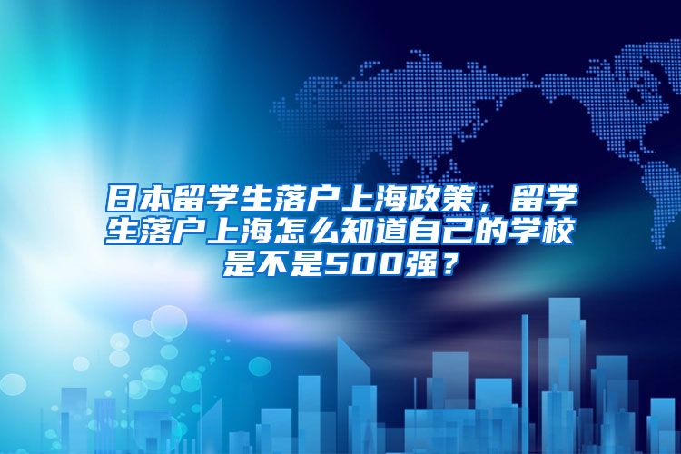 日本留学生落户上海政策，留学生落户上海怎么知道自己的学校是不是500强？