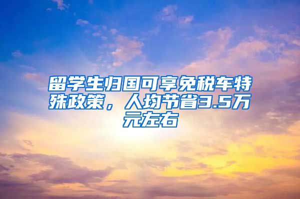 留学生归国可享免税车特殊政策，人均节省3.5万元左右