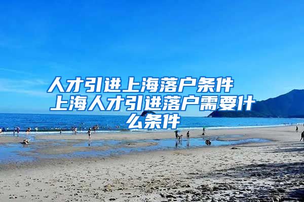 人才引进上海落户条件  上海人才引进落户需要什么条件