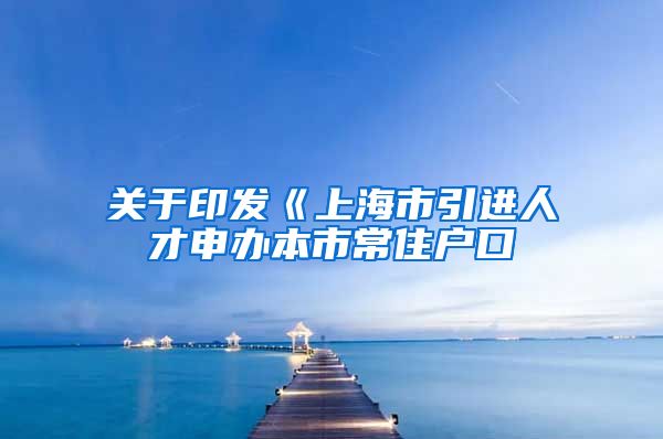 关于印发《上海市引进人才申办本市常住户口