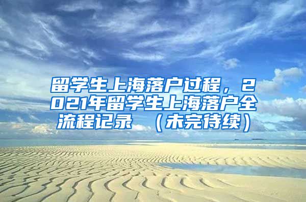 留学生上海落户过程，2021年留学生上海落户全流程记录 （未完待续）