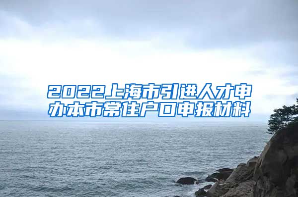 2022上海市引进人才申办本市常住户口申报材料