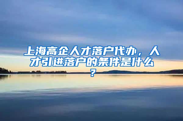 上海高企人才落户代办，人才引进落户的条件是什么？