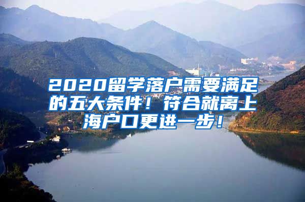 2020留学落户需要满足的五大条件！符合就离上海户口更进一步！