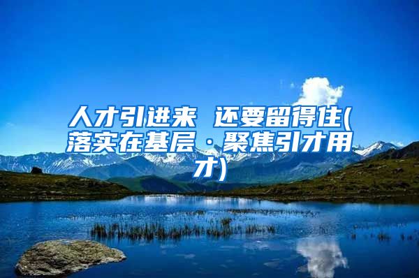 人才引进来 还要留得住(落实在基层·聚焦引才用才)