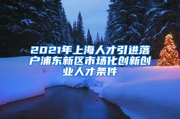 2021年上海人才引进落户浦东新区市场化创新创业人才条件