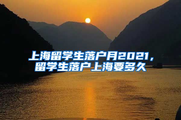 上海留学生落户月2021，留学生落户上海要多久