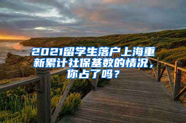 2021留学生落户上海重新累计社保基数的情况，你占了吗？