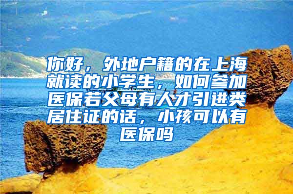 你好，外地户籍的在上海就读的小学生，如何参加医保若父母有人才引进类居住证的话，小孩可以有医保吗