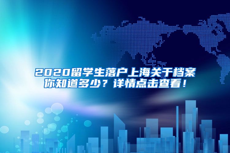 2020留学生落户上海关于档案你知道多少？详情点击查看！