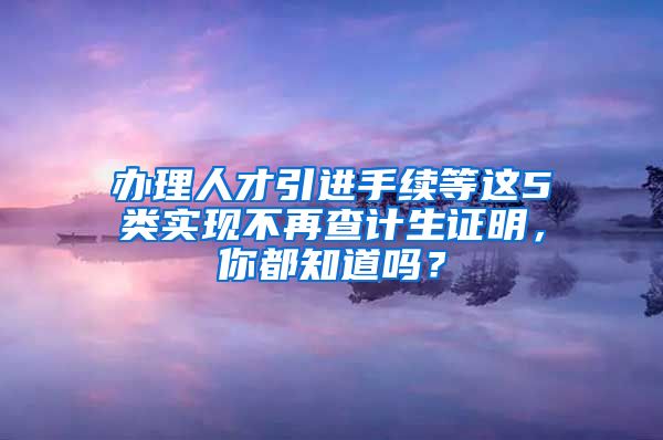 办理人才引进手续等这5类实现不再查计生证明，你都知道吗？