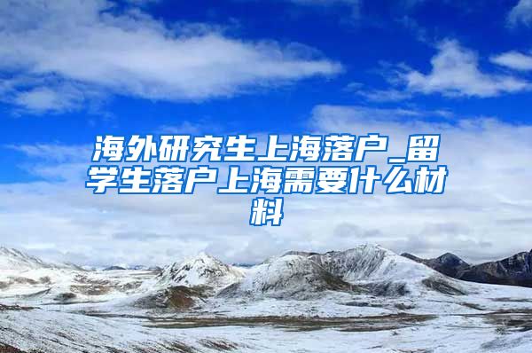 海外研究生上海落户_留学生落户上海需要什么材料