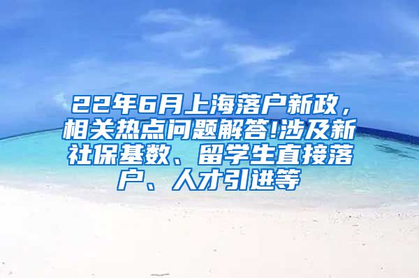 22年6月上海落户新政，相关热点问题解答!涉及新社保基数、留学生直接落户、人才引进等