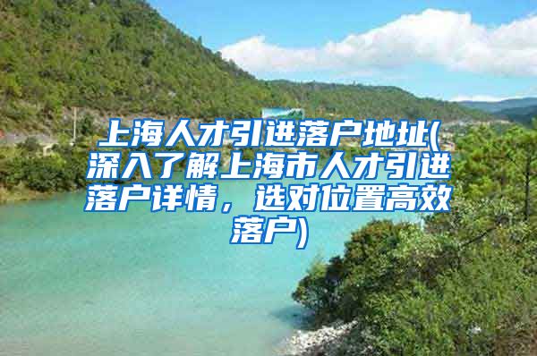 上海人才引进落户地址(深入了解上海市人才引进落户详情，选对位置高效落户)