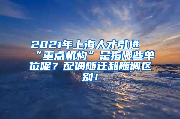 2021年上海人才引进“重点机构”是指哪些单位呢？配偶随迁和随调区别！