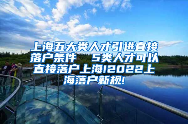 上海五大类人才引进直接落户条件  5类人才可以直接落户上海!2022上海落户新规!