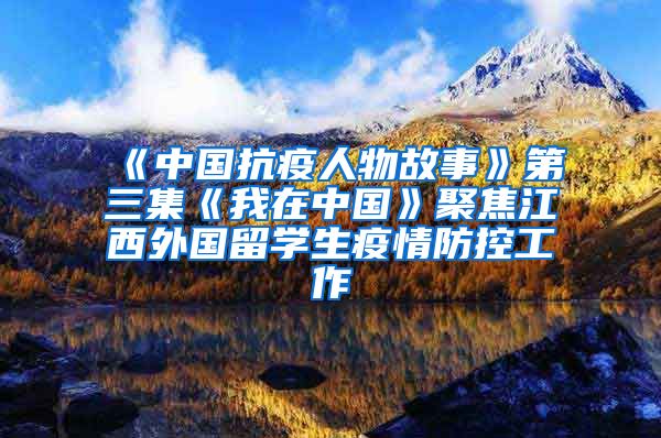 《中国抗疫人物故事》第三集《我在中国》聚焦江西外国留学生疫情防控工作