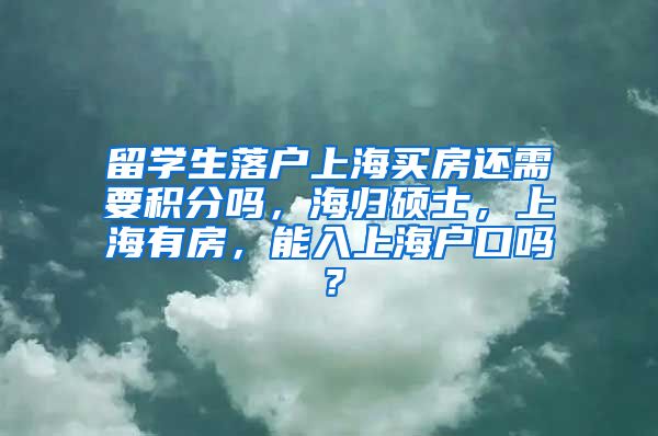 留学生落户上海买房还需要积分吗，海归硕士，上海有房，能入上海户口吗？