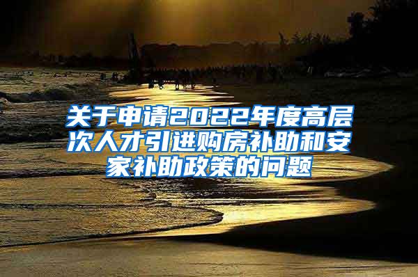 关于申请2022年度高层次人才引进购房补助和安家补助政策的问题