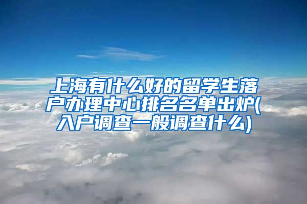 上海有什么好的留学生落户办理中心排名名单出炉(入户调查一般调查什么)