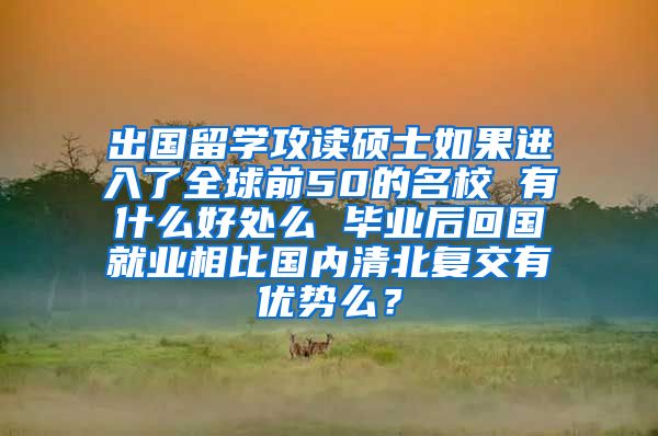 出国留学攻读硕士如果进入了全球前50的名校 有什么好处么 毕业后回国就业相比国内清北复交有优势么？