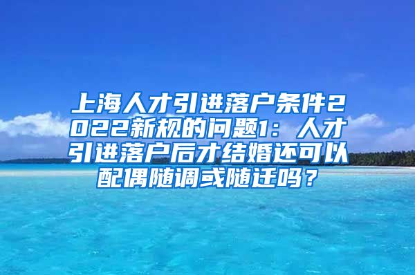 上海人才引进落户条件2022新规的问题1：人才引进落户后才结婚还可以配偶随调或随迁吗？