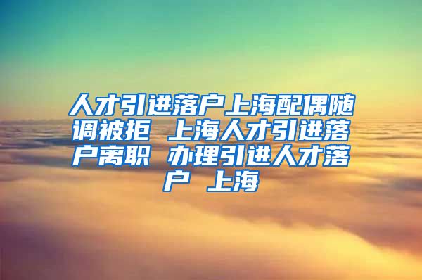 人才引进落户上海配偶随调被拒 上海人才引进落户离职 办理引进人才落户 上海