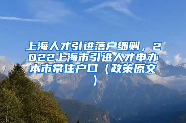 上海人才引进落户细则，2022上海市引进人才申办本市常住户口（政策原文）