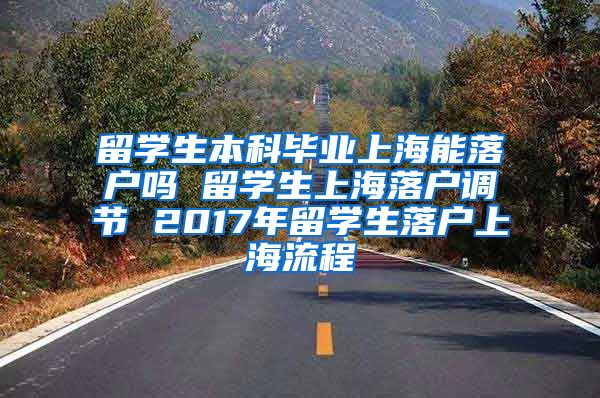 留学生本科毕业上海能落户吗 留学生上海落户调节 2017年留学生落户上海流程