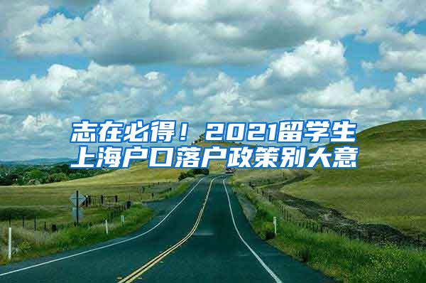 志在必得！2021留学生上海户口落户政策别大意