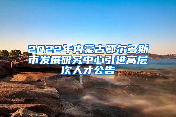 2022年内蒙古鄂尔多斯市发展研究中心引进高层次人才公告