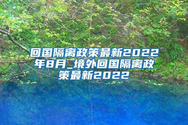 回国隔离政策最新2022年8月_境外回国隔离政策最新2022