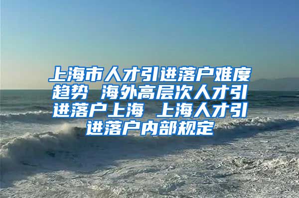 上海市人才引进落户难度趋势 海外高层次人才引进落户上海 上海人才引进落户内部规定