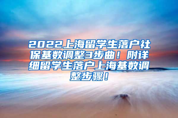 2022上海留学生落户社保基数调整3步曲！附详细留学生落户上海基数调整步骤！