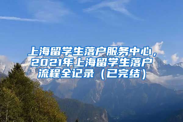 上海留学生落户服务中心，2021年上海留学生落户流程全记录（已完结）