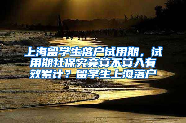 上海留学生落户试用期，试用期社保究竟算不算入有效累计？留学生上海落户