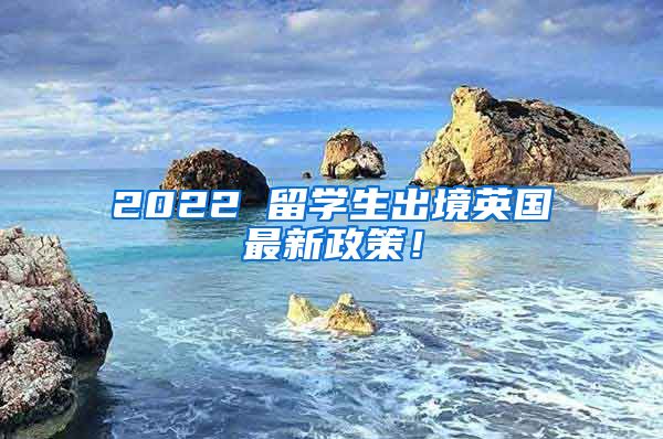 2022 留学生出境英国最新政策！