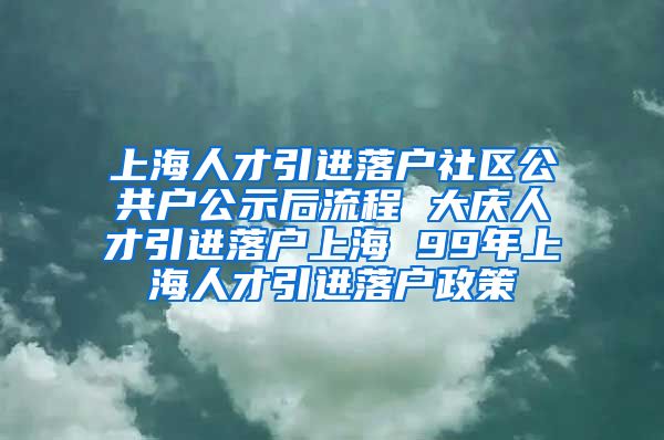 上海人才引进落户社区公共户公示后流程 大庆人才引进落户上海 99年上海人才引进落户政策