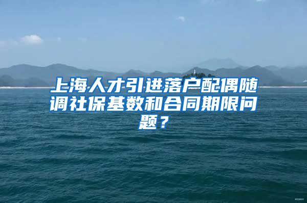 上海人才引进落户配偶随调社保基数和合同期限问题？