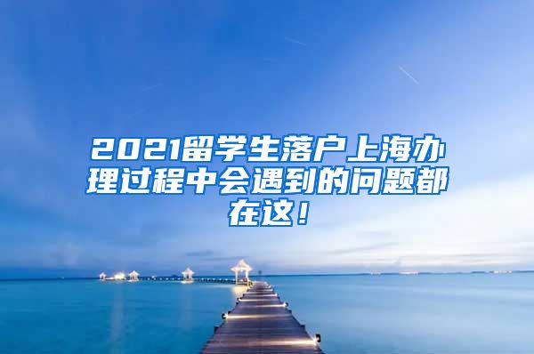 2021留学生落户上海办理过程中会遇到的问题都在这！