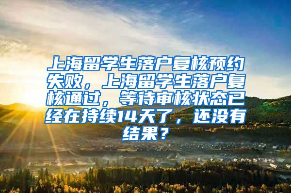 上海留学生落户复核预约失败，上海留学生落户复核通过，等待审核状态已经在持续14天了，还没有结果？